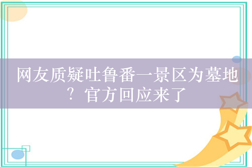 网友质疑吐鲁番一景区为墓地？官方回应来了