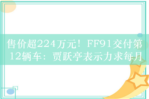 售价超224万元！FF91交付第12辆车：贾跃亭表示力求每月交付1辆