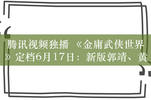 腾讯视频独播 《金庸武侠世界》定档6月17日：新版郭靖、黄蓉打几分