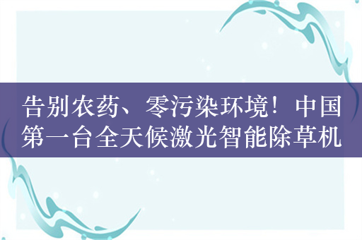 告别农药、零污染环境！中国第一台全天候激光智能除草机器人落地