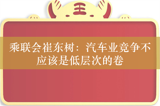 乘联会崔东树：汽车业竞争不应该是低层次的卷