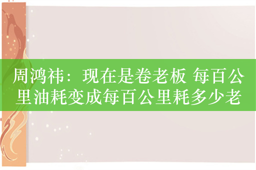 周鸿祎：现在是卷老板 每百公里油耗变成每百公里耗多少老板