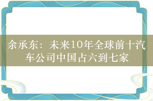 余承东：未来10年全球前十汽车公司中国占六到七家