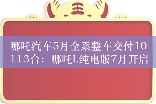 哪吒汽车5月全系整车交付10113台：哪吒L纯电版7月开启交付