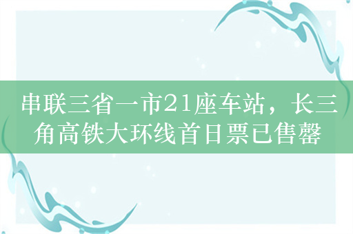 串联三省一市21座车站，长三角高铁大环线首日票已售罄