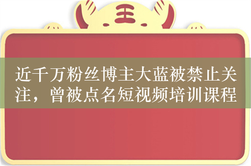 近千万粉丝博主大蓝被禁止关注，曾被点名短视频培训课程割韭菜