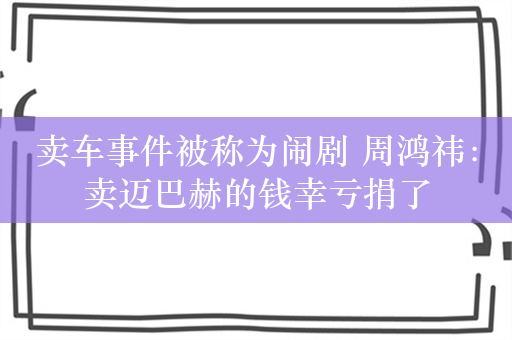 卖车事件被称为闹剧 周鸿祎：卖迈巴赫的钱幸亏捐了