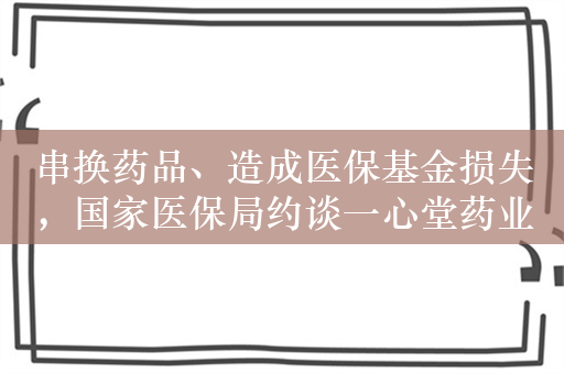 串换药品、造成医保基金损失，国家医保局约谈一心堂药业