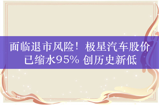 面临退市风险！极星汽车股价已缩水95% 创历史新低