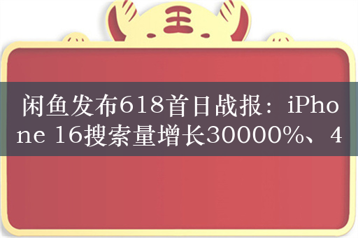 闲鱼发布618首日战报：iPhone 16搜索量增长30000%、47秒寝室自提交易