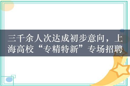 三千余人次达成初步意向，上海高校“专精特新”专场招聘会已启动