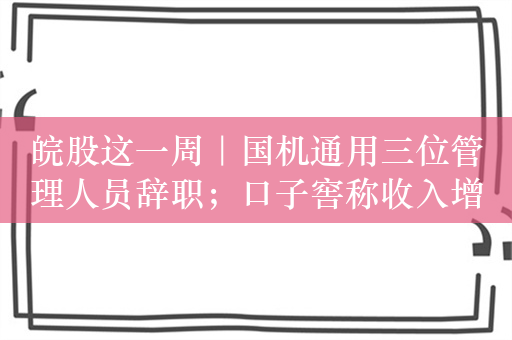 皖股这一周｜国机通用三位管理人员辞职；口子窖称收入增速放缓因产能限制