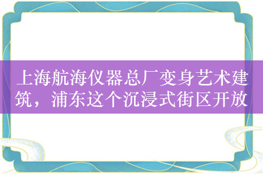 上海航海仪器总厂变身艺术建筑，浦东这个沉浸式街区开放