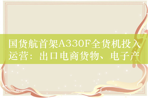 国货航首架A330F全货机投入运营：出口电商货物、电子产品为主