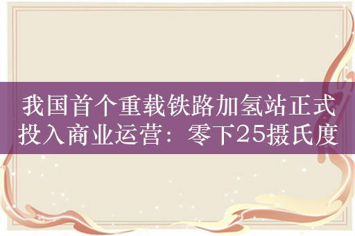 我国首个重载铁路加氢站正式投入商业运营：零下25摄氏度仍可工作