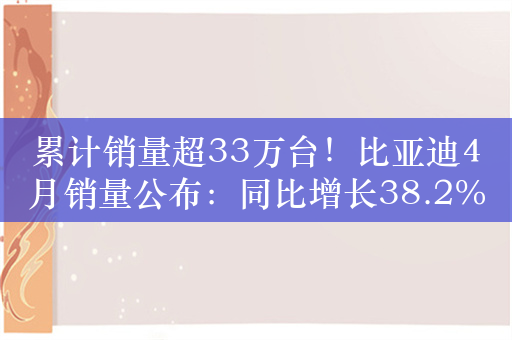 累计销量超33万台！比亚迪4月销量公布：同比增长38.2%