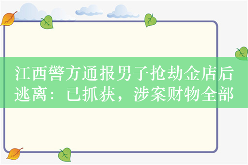 江西警方通报男子抢劫金店后逃离：已抓获，涉案财物全部追回