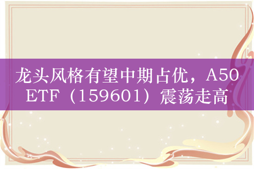 龙头风格有望中期占优，A50ETF（159601）震荡走高