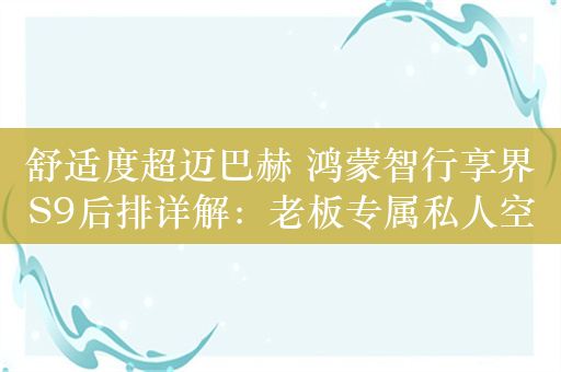 舒适度超迈巴赫 鸿蒙智行享界S9后排详解：老板专属私人空间