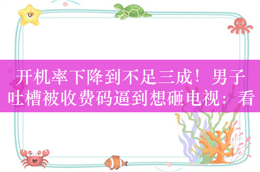 开机率下降到不足三成！男子吐槽被收费码逼到想砸电视：看什么都要会员