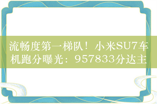 流畅度第一梯队！小米SU7车机跑分曝光：957833分达主流水准