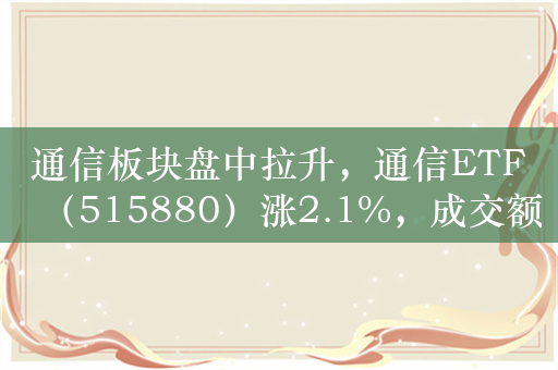 通信板块盘中拉升，通信ETF（515880）涨2.1%，成交额超1.5亿元