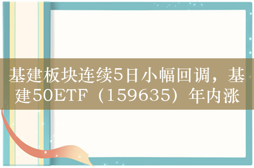 基建板块连续5日小幅回调，基建50ETF（159635）年内涨13%，关注布局时机！