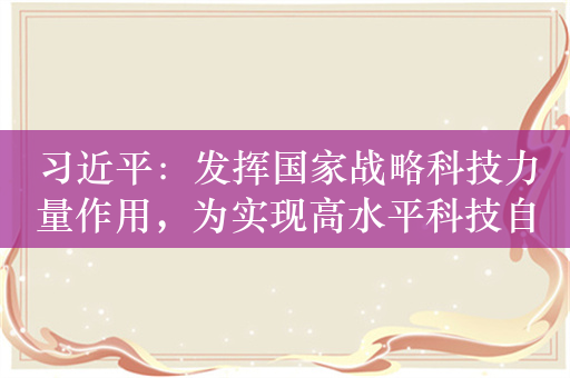 习近平：发挥国家战略科技力量作用，为实现高水平科技自立自强建设世界科技强国作出新的更大贡献