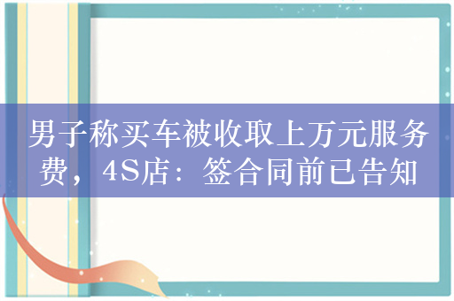 男子称买车被收取上万元服务费，4S店：签合同前已告知