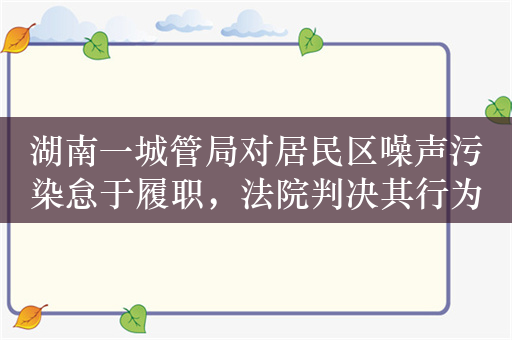 湖南一城管局对居民区噪声污染怠于履职，法院判决其行为违法