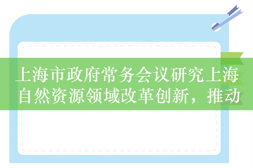 上海市政府常务会议研究上海自然资源领域改革创新，推动跨区域、跨领域融合发展