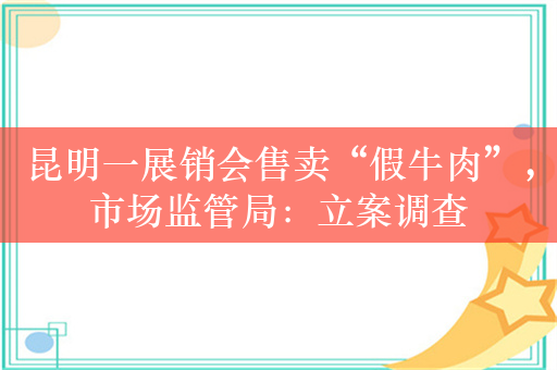 昆明一展销会售卖“假牛肉”，市场监管局：立案调查