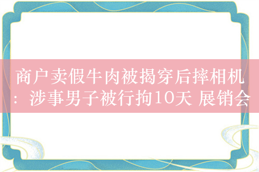 商户卖假牛肉被揭穿后摔相机：涉事男子被行拘10天 展销会主办方被立案调查