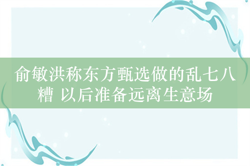 俞敏洪称东方甄选做的乱七八糟 以后准备远离生意场