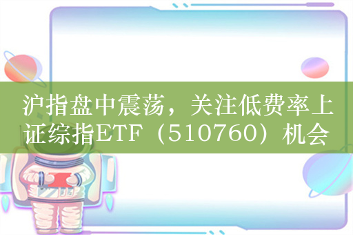 沪指盘中震荡，关注低费率上证综指ETF（510760）机会，近三年上证综指相对沪深300超额18.45%