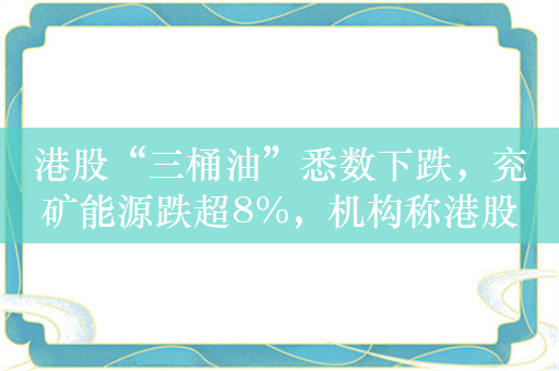 港股“三桶油”悉数下跌，兖矿能源跌超8%，机构称港股优质央企资产或仍是长期主线