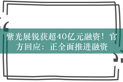 紫光展锐获超40亿元融资！官方回应：正全面推进融资