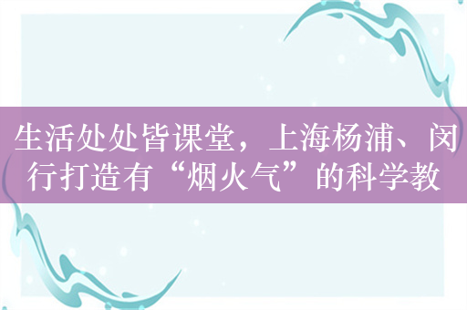 生活处处皆课堂，上海杨浦、闵行打造有“烟火气”的科学教育