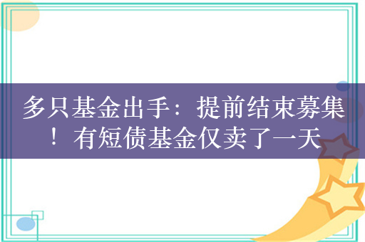 多只基金出手：提前结束募集！有短债基金仅卖了一天