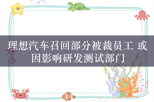 理想汽车召回部分被裁员工 或因影响研发测试部门