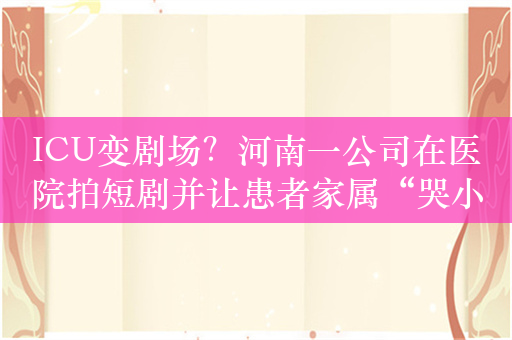 ICU变剧场？河南一公司在医院拍短剧并让患者家属“哭小声点”