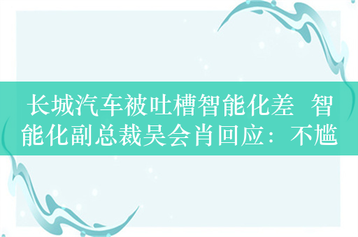 长城汽车被吐槽智能化差  智能化副总裁吴会肖回应：不尴尬 直播有风险