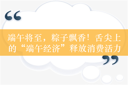 端午将至，粽子飘香！舌尖上的“端午经济”释放消费活力