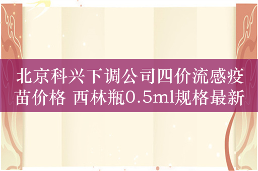 北京科兴下调公司四价流感疫苗价格 西林瓶0.5ml规格最新价为78元/瓶