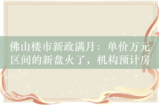 佛山楼市新政满月：单价万元区间的新盘火了，机构预计房企将加大推盘和促销力度