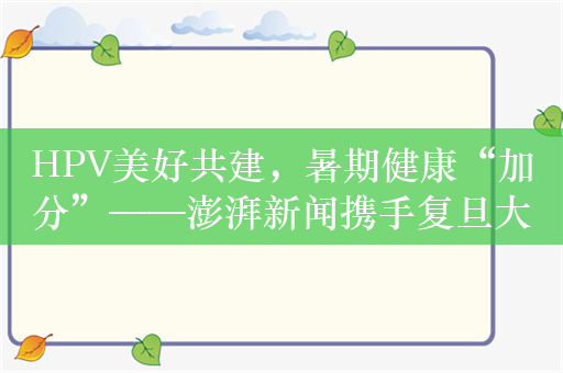 HPV美好共建，暑期健康“加分”——澎湃新闻携手复旦大学、默沙东中国正式启动“美好共建计划校园行”系列活动