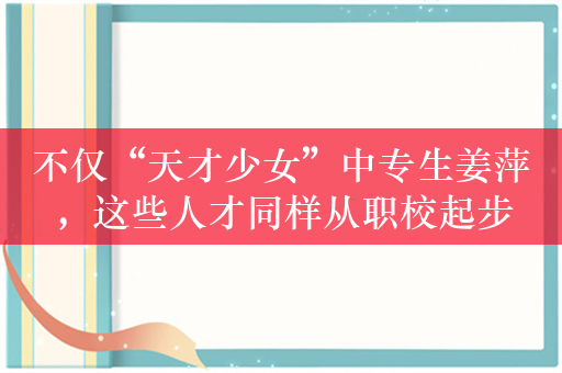 不仅“天才少女”中专生姜萍，这些人才同样从职校起步