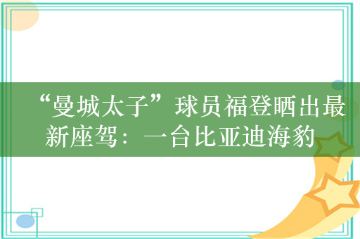 “曼城太子”球员福登晒出最新座驾：一台比亚迪海豹