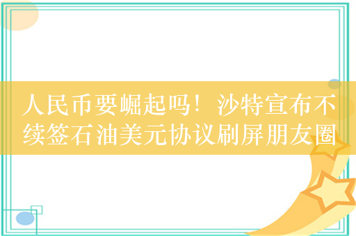 人民币要崛起吗！沙特宣布不续签石油美元协议刷屏朋友圈！真相究竟如何