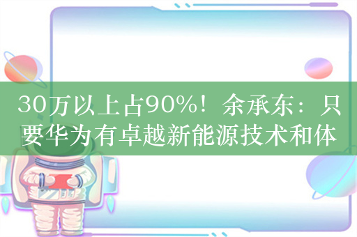 30万以上占90%！余承东：只要华为有卓越新能源技术和体验 大家愿为贵买单